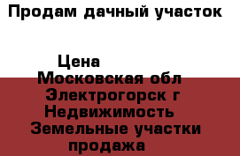 Продам дачный участок › Цена ­ 350 000 - Московская обл., Электрогорск г. Недвижимость » Земельные участки продажа   